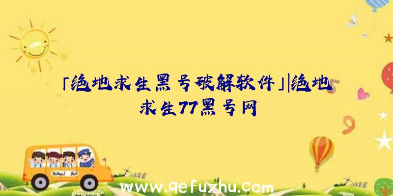 「绝地求生黑号破解软件」|绝地求生77黑号网